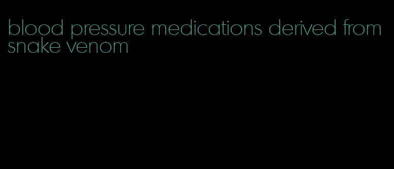 blood pressure medications derived from snake venom