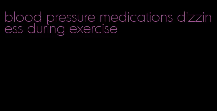 blood pressure medications dizziness during exercise