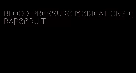 blood pressure medications grapefruit