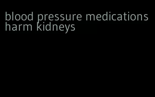 blood pressure medications harm kidneys