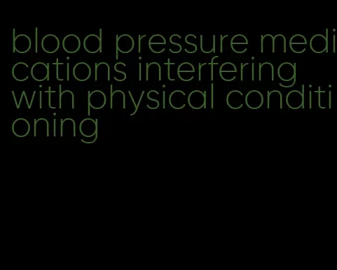 blood pressure medications interfering with physical conditioning