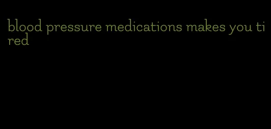 blood pressure medications makes you tired