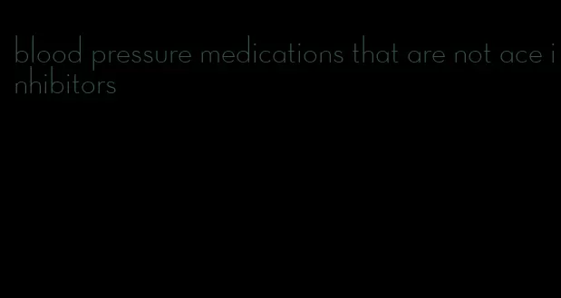 blood pressure medications that are not ace inhibitors