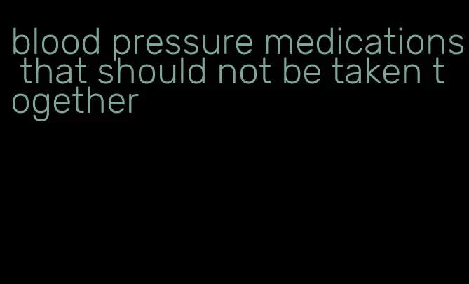 blood pressure medications that should not be taken together