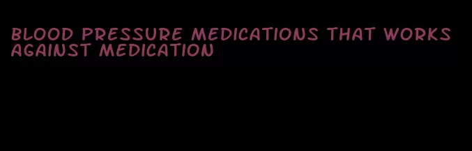 blood pressure medications that works against medication