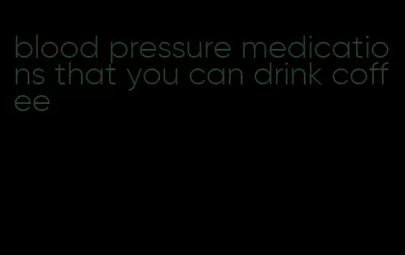 blood pressure medications that you can drink coffee