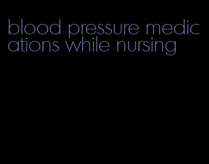 blood pressure medications while nursing