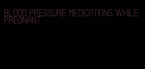 blood pressure medications while pregnant