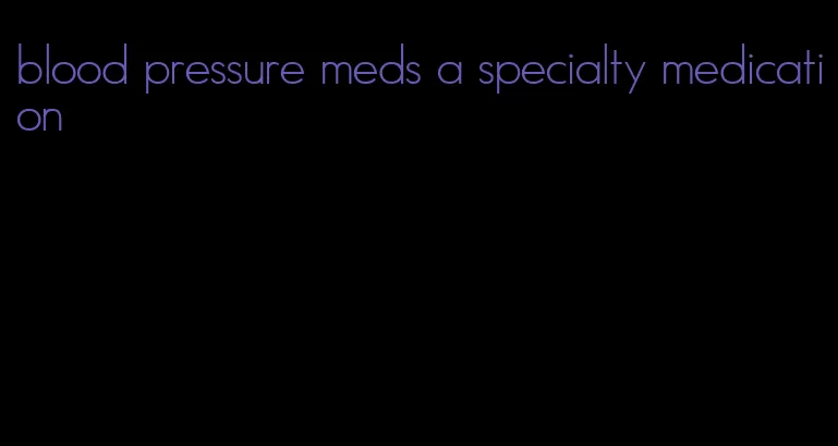 blood pressure meds a specialty medication