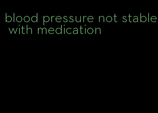 blood pressure not stable with medication