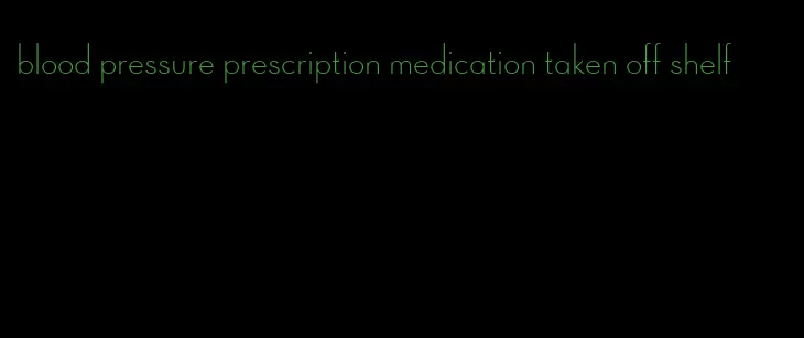 blood pressure prescription medication taken off shelf