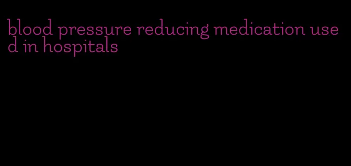 blood pressure reducing medication used in hospitals