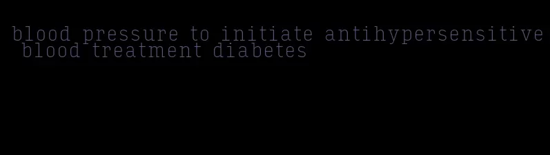 blood pressure to initiate antihypersensitive blood treatment diabetes