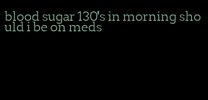 blood sugar 130's in morning should i be on meds