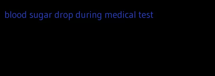 blood sugar drop during medical test