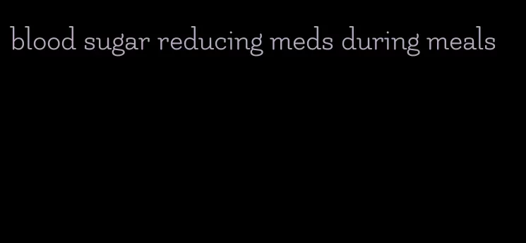 blood sugar reducing meds during meals