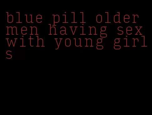 blue pill older men having sex with young girls