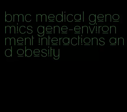 bmc medical genomics gene-environment interactions and obesity