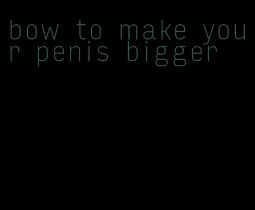 bow to make your penis bigger