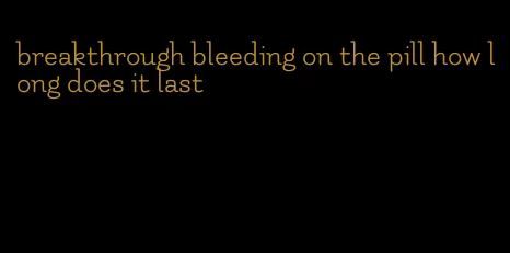 breakthrough bleeding on the pill how long does it last