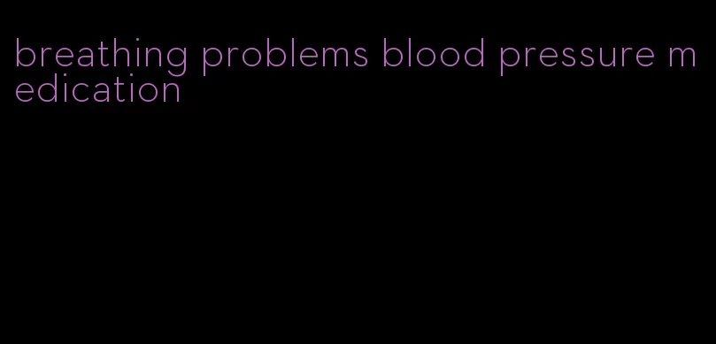 breathing problems blood pressure medication