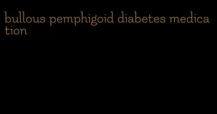 bullous pemphigoid diabetes medication