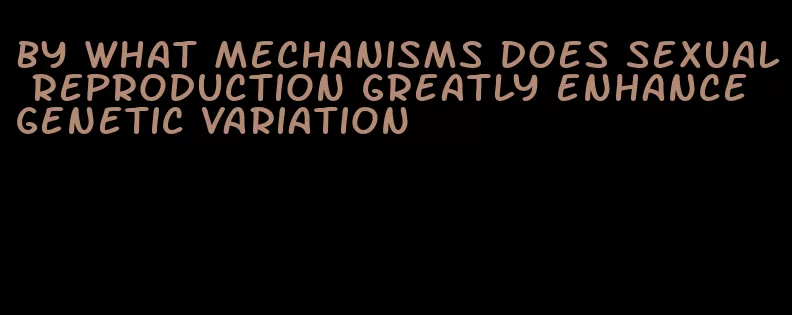 by what mechanisms does sexual reproduction greatly enhance genetic variation