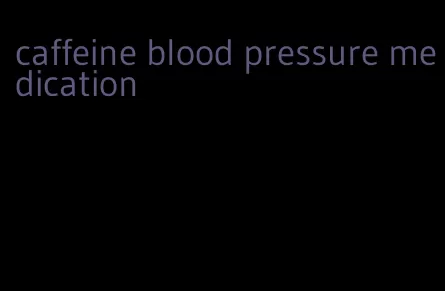 caffeine blood pressure medication