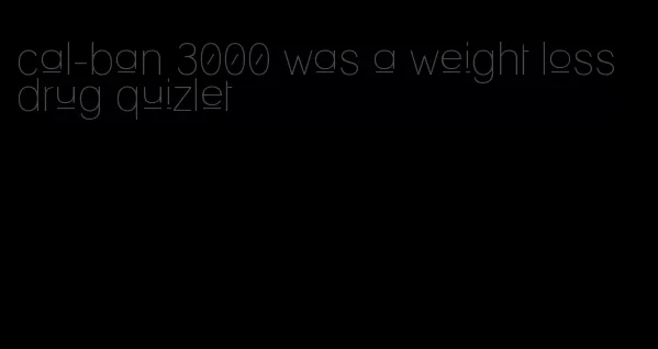 cal-ban 3000 was a weight loss drug quizlet