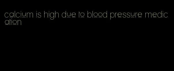 calcium is high due to blood pressure medication