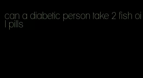 can a diabetic person take 2 fish oil pills