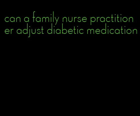 can a family nurse practitioner adjust diabetic medication