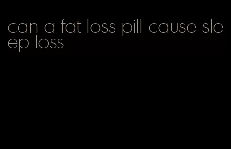 can a fat loss pill cause sleep loss