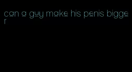 can a guy make his penis bigger