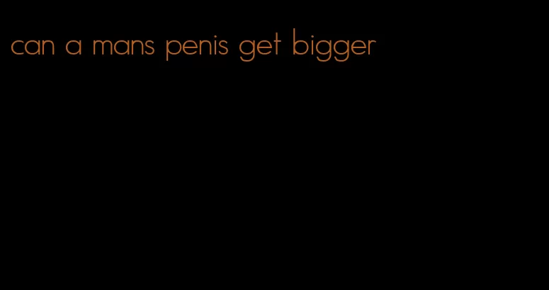 can a mans penis get bigger