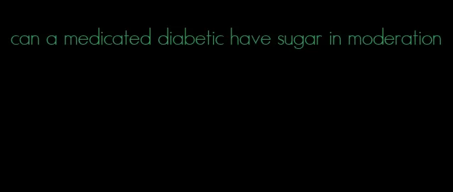 can a medicated diabetic have sugar in moderation