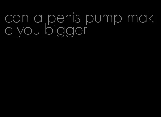 can a penis pump make you bigger