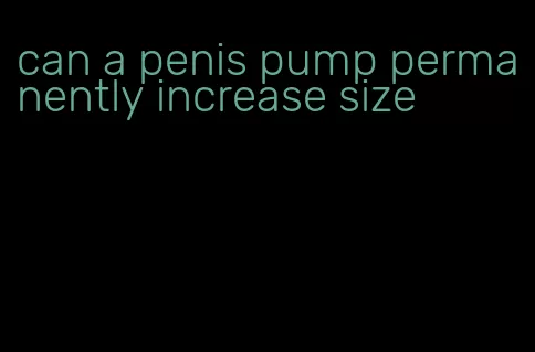 can a penis pump permanently increase size