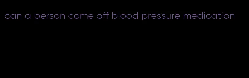 can a person come off blood pressure medication