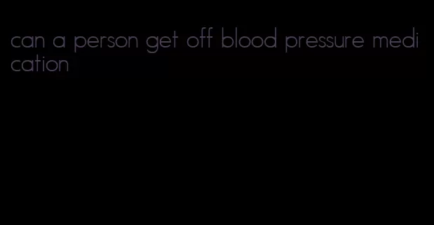 can a person get off blood pressure medication