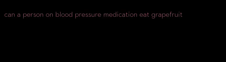 can a person on blood pressure medication eat grapefruit