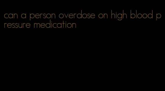 can a person overdose on high blood pressure medication