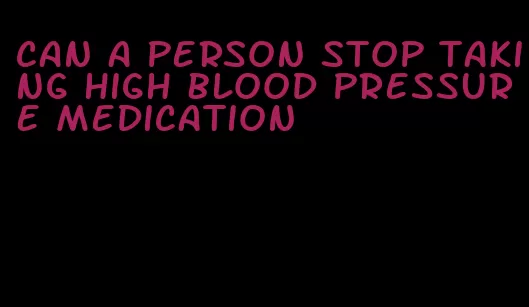 can a person stop taking high blood pressure medication