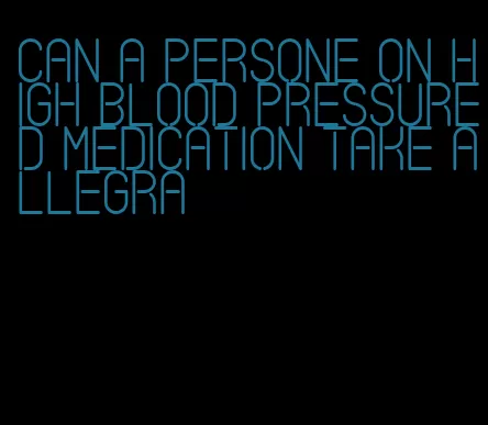 can a persone on high blood pressured medication take allegra