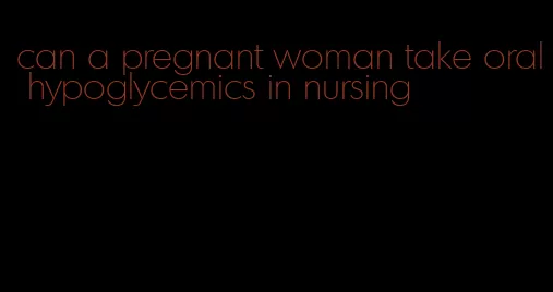 can a pregnant woman take oral hypoglycemics in nursing