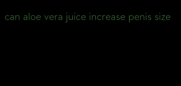 can aloe vera juice increase penis size