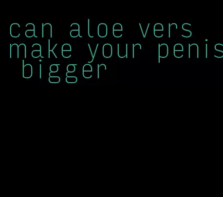 can aloe vers make your penis bigger