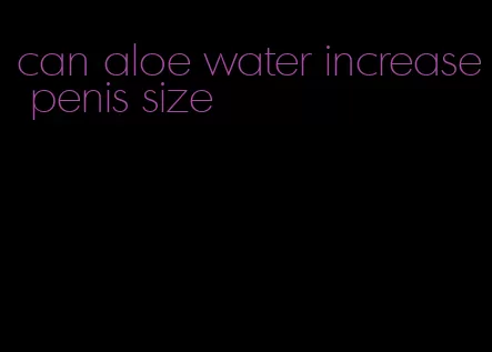 can aloe water increase penis size