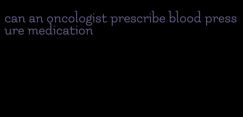 can an oncologist prescribe blood pressure medication