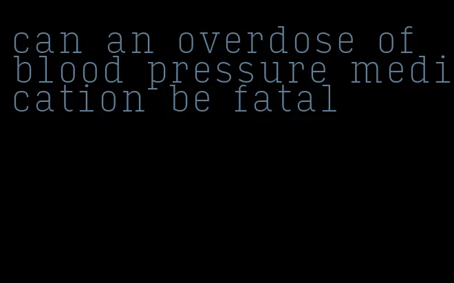 can an overdose of blood pressure medication be fatal